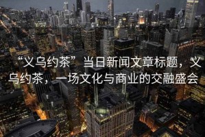 “義烏約茶”當日新聞文章標題，義烏約茶，一場文化與商業的交融盛會