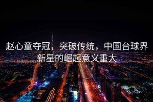 趙心童奪冠，突破傳統，中國臺球界新星的崛起意義重大