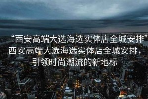“西安高端大選海選實體店全城安排”西安高端大選海選實體店全城安排，引領時尚潮流的新地標