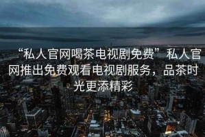 “私人官網喝茶電視劇免費”私人官網推出免費觀看電視劇服務，品茶時光更添精彩