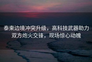 泰柬邊境沖突升級，高科技武器助力雙方炮火交鋒，現場驚心動魄