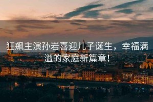 狂飆主演孫巖喜迎兒子誕生，幸福滿溢的家庭新篇章！