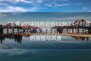 “東莞100塊錢附近約1130.24小時(shí)品鑒新茶葉.cc”東莞茶韻，品味新茶葉的旅程與風(fēng)景