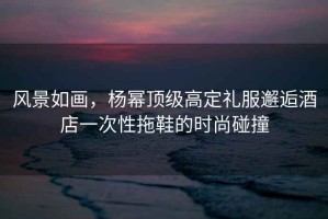 風(fēng)景如畫(huà)，楊冪頂級(jí)高定禮服邂逅酒店一次性拖鞋的時(shí)尚碰撞