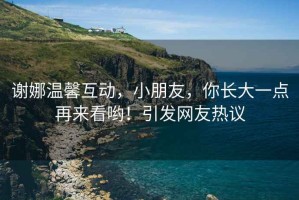 謝娜溫馨互動(dòng)，小朋友，你長(zhǎng)大一點(diǎn)再來(lái)看喲！引發(fā)網(wǎng)友熱議