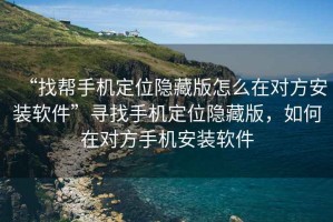 “找幫手機定位隱藏版怎么在對方安裝軟件”尋找手機定位隱藏版，如何在對方手機安裝軟件