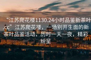 “江蘇爬花樓1130.24小時品鑒新茶葉.cc”江蘇爬花樓，一場別開生面的新茶葉品鑒活動，歷時一天一夜，精彩紛呈