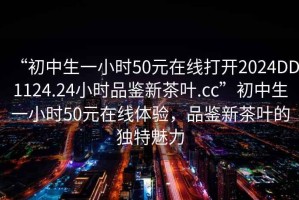 “初中生一小時50元在線打開2024DD1124.24小時品鑒新茶葉.cc”初中生一小時50元在線體驗，品鑒新茶葉的獨特魅力