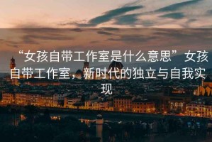 “女孩自帶工作室是什么意思”女孩自帶工作室，新時代的獨立與自我實現