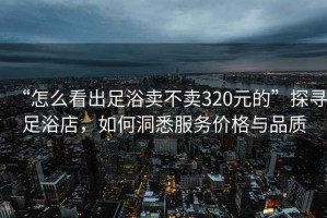 “怎么看出足浴賣不賣320元的”探尋足浴店，如何洞悉服務價格與品質