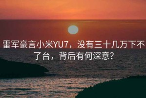 雷軍豪言小米YU7，沒有三十幾萬下不了臺，背后有何深意？