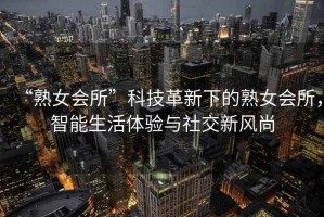 “熟女會所”科技革新下的熟女會所，智能生活體驗與社交新風尚