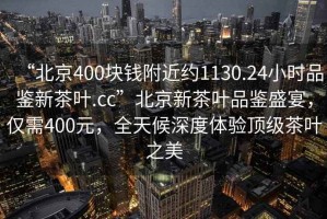 “北京400塊錢附近約1130.24小時品鑒新茶葉.cc”北京新茶葉品鑒盛宴，僅需400元，全天候深度體驗頂級茶葉之美