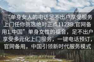 “單身女人的電話足不出戶享受服務(wù)上門任你挑選絕對正點(diǎn)1123B.官網(wǎng)備用1.中國”單身女性的福音，足不出戶享受多元化上門服務(wù)，一鍵電話預(yù)訂，官網(wǎng)備用，中國引領(lǐng)新時(shí)代服務(wù)模式