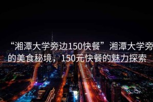 “湘潭大學旁邊150快餐”湘潭大學旁的美食秘境，150元快餐的魅力探索
