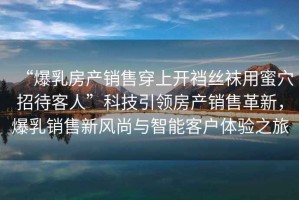 “爆乳房產銷售穿上開襠絲襪用蜜穴招待客人”科技引領房產銷售革新，爆乳銷售新風尚與智能客戶體驗之旅