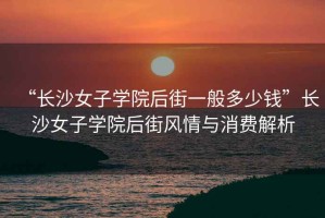 “長(zhǎng)沙女子學(xué)院后街一般多少錢”長(zhǎng)沙女子學(xué)院后街風(fēng)情與消費(fèi)解析