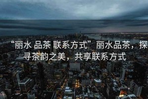“麗水 品茶 聯系方式”麗水品茶，探尋茶韻之美，共享聯系方式