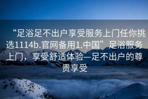 “足浴足不出戶享受服務上門任你挑選1114b.官網備用1.中國”足浴服務上門，享受舒適體驗—足不出戶的尊貴享受