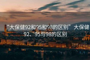 “大保健92和95和98的區別”大保健92、95與98的區別