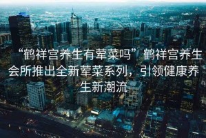 “鶴祥宮養生有葷菜嗎”鶴祥宮養生會所推出全新葷菜系列，引領健康養生新潮流