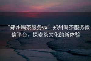 “鄭州喝茶服務vx”鄭州喝茶服務微信平臺，探索茶文化的新體驗