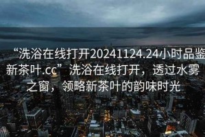 “洗浴在線打開20241124.24小時品鑒新茶葉.cc”洗浴在線打開，透過水霧之窗，領略新茶葉的韻味時光