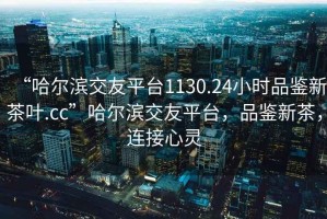 “哈爾濱交友平臺1130.24小時(shí)品鑒新茶葉.cc”哈爾濱交友平臺，品鑒新茶，連接心靈
