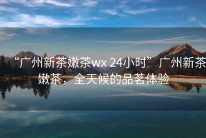“廣州新茶嫩茶wx 24小時”廣州新茶嫩茶，全天候的品茗體驗