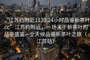 “江蘇約附近1130.24小時(shí)品鑒新茶葉.cc”江蘇約附近，一場(chǎng)關(guān)于新茶葉的品鑒盛宴—全天候品鑒新茶葉之旅（江蘇站）