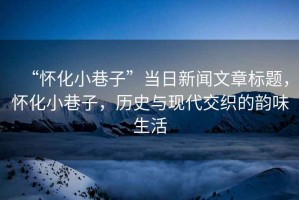 “懷化小巷子”當日新聞文章標題，懷化小巷子，歷史與現代交織的韻味生活
