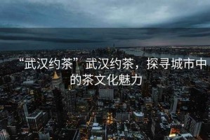 “武漢約茶”武漢約茶，探尋城市中的茶文化魅力
