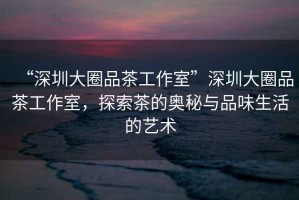 “深圳大圈品茶工作室”深圳大圈品茶工作室，探索茶的奧秘與品味生活的藝術