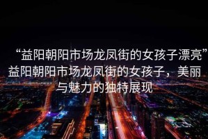 “益陽朝陽市場龍鳳街的女孩子漂亮”益陽朝陽市場龍鳳街的女孩子，美麗與魅力的獨特展現