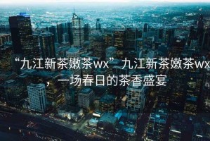 “九江新茶嫩茶wx”九江新茶嫩茶wx，一場春日的茶香盛宴