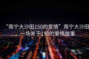 “南寧大沙田150的愛情”南寧大沙田，一場關于150的愛情故事