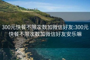 300元快餐不限次數加微信好友:300元快餐不限次數加微信好友安樂嘛