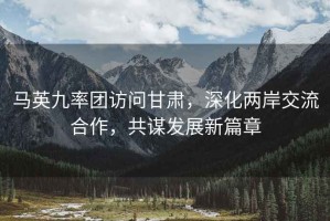 馬英九率團訪問甘肅，深化兩岸交流合作，共謀發展新篇章
