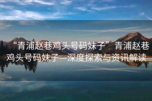 “青浦趙巷雞頭號碼妹子”青浦趙巷雞頭號碼妹子—深度探索與資訊解讀