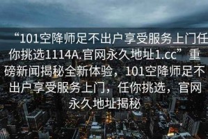 “101空降師足不出戶享受服務上門任你挑選1114A.官網永久地址1.cc”重磅新聞揭秘全新體驗，101空降師足不出戶享受服務上門，任你挑選，官網永久地址揭秘