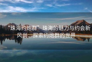 “珠海約炮群”珠海的魅力與約會新風尚，探索約炮群的世界