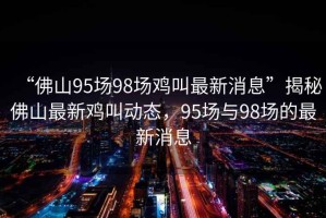 “佛山95場98場雞叫最新消息”揭秘佛山最新雞叫動態，95場與98場的最新消息