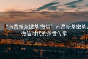 “南昌新茶嫩茶 微信”南昌新茶嫩茶，微信時(shí)代的茶香傳承
