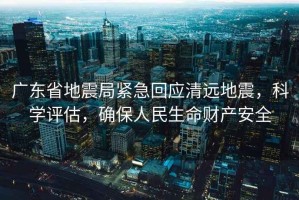 廣東省地震局緊急回應清遠地震，科學評估，確保人民生命財產安全