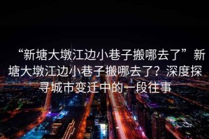 “新塘大墩江邊小巷子搬哪去了”新塘大墩江邊小巷子搬哪去了？深度探尋城市變遷中的一段往事
