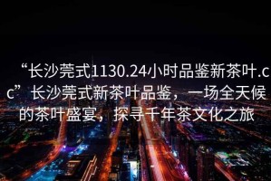 “長沙莞式1130.24小時品鑒新茶葉.cc”長沙莞式新茶葉品鑒，一場全天候的茶葉盛宴，探尋千年茶文化之旅