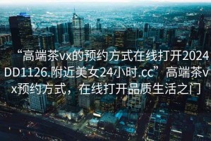 “高端茶vx的預約方式在線打開2024DD1126.附近美女24小時.cc”高端茶vx預約方式，在線打開品質生活之門