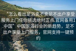 “怎么看出足浴賣不賣足不出戶享受服務上門任你挑選絕對正點.官網備用1.中國”中國足浴行業的新趨勢，足不出戶享受上門服務，官網支持一鍵預約