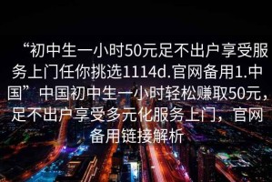 “初中生一小時(shí)50元足不出戶享受服務(wù)上門任你挑選1114d.官網(wǎng)備用1.中國”中國初中生一小時(shí)輕松賺取50元，足不出戶享受多元化服務(wù)上門，官網(wǎng)備用鏈接解析