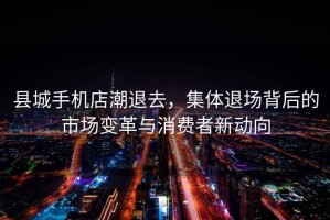 縣城手機店潮退去，集體退場背后的市場變革與消費者新動向